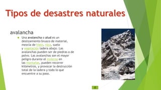 avalancha 
 Una avalancha o alud es un 
deslizamiento brusco de material, 
mezcla de hielo, roca, suelo 
y vegetación ladera abajo. Las 
avalanchas pueden ser de piedras o de 
polvo. Las avalanchas son el mayor 
peligro durante el invierno en 
las montañas, pueden recorrer 
kilómetros, y provocar la destrucción 
total de la ladera y todo lo que 
encuentre a su paso. 
 