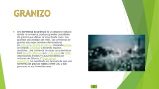  Una tormenta de granizo es un desastre natural 
donde la tormenta produce grandes cantidades 
de granizo que dañan la zona donde caen. Los 
granizos son pedazos de hielo, las tormentas de 
granizo son especialmente devastadoras 
en granjas y campos de cultivo, matandoganado, 
arruinando cosechas y dañando equipos 
sensibles. Una tormenta de estas características 
hirió Múnich (Alemania) el 31 de agostode 1986, 
destrozando árboles y causando daños por 
millones de dólares. El Lago de los 
esqueletos fue nombrado así después de que una 
tormenta de granizo matara entre 300 y 600 
personas en sus inmediaciones.1 
 