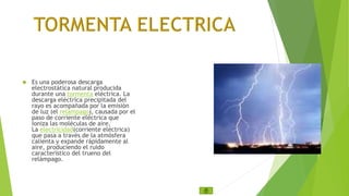  Es una poderosa descarga 
electrostática natural producida 
durante una tormenta eléctrica. La 
descarga eléctrica precipitada del 
rayo es acompañada por la emisión 
de luz (el relámpago), causada por el 
paso de corriente eléctrica que 
ioniza las moléculas de aire. 
La electricidad(corriente eléctrica) 
que pasa a través de la atmósfera 
calienta y expande rápidamente al 
aire, produciendo el ruido 
característico del trueno del 
relámpago. 
 