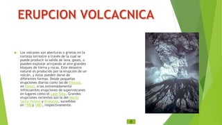  Los volcanes son aberturas o grietas en la 
corteza terrestre a través de la cual se 
puede producir la salida de lava, gases, o 
pueden explotar arrojando al aire grandes 
bloques de tierra y rocas. Este desastre 
natural es producido por la erupción de un 
volcán, y éstas pueden darse de 
diferentes formas. Desde pequeñas 
erupciones diarias como las de Kīlauea, 
en Hawái, o las extremadamente 
infrecuentes erupciones de supervolcanes 
en lugares como el Lago Toba. Grandes 
erupciones recientes son la del Monte 
Santa Helena y Krakatoa, sucedidas 
en 1980y 1883, respectivamente. 
 