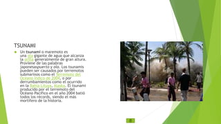 TSUNAMI 
 Un tsunami o maremoto es 
una ola gigante de agua que alcanza 
la orilla generalmente de gran altura. 
Proviene de las palabras 
japonesaspuerto y ola. Los tsunamis 
pueden ser causados por terremotos 
submarinos como el Terremoto del 
Océano Índico de 2004, o por 
derrumbamientos como el ocurrido 
en la Bahía Lituya, Alaska. El tsunami 
producido por el terremoto del 
Océano Pacífico en el año 2004 batió 
todos los récords, siendo el más 
mortífero de la historia. 
 