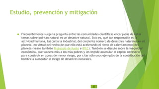 Estudio, prevención y mitigación 
 Frecuentemente surge la pregunta entre las comunidades científicas encargadas de estos 
temas sobre qué tan natural es un desastre natural. Esto es, qué tan responsable es la 
actividad humana, tal como la industrial, del creciente número de desastres naturales en el 
planeta, en virtud del hecho de que ello está acelerando el ritmo de calentamiento del 
planeta (véase también Protocolo de Kyoto e IPCC). También se discute sobre la inequidad 
económica, que vulnera más a los más pobres y les impide acumular el capital necesario 
para construir en zonas de menor riesgo, por citar sólo unos ejemplos de la contribución del 
hombre a aumentar el riesgo de desastres naturales. 
 