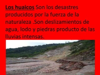 Los huaicos Son los desastres 
producidos por la fuerza de la 
naturaleza .Son deslizamientos de 
agua, lodo y piedras producto de las 
lluvias intensas. 
 