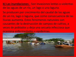 b) Las inundaciones.- Son Invasiones lentas o violentas 
de las aguas de un río, un lago o una laguna. 
Se producen por crecimiento del caudal de las aguas 
de un río, lago o laguna, que como consecuencia de las 
lluvias aumenta. Estos fenómenos naturales son 
causantes de la destrucción de campos de cultivo, a 
veces de poblados y deja una secuela infecciosa que 
ocasiona enfermedades y epidemias. 
 