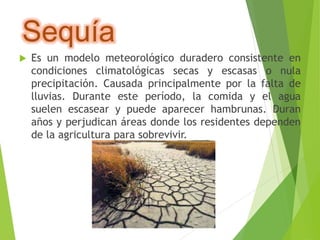 Sequía 
 Es un modelo meteorológico duradero consistente en 
condiciones climatológicas secas y escasas o nula 
precipitación. Causada principalmente por la falta de 
lluvias. Durante este período, la comida y el agua 
suelen escasear y puede aparecer hambrunas. Duran 
años y perjudican áreas donde los residentes dependen 
de la agricultura para sobrevivir. 
 