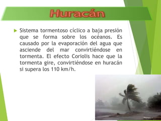  Sistema tormentoso cíclico a baja presión 
que se forma sobre los océanos. Es 
causado por la evaporación del agua que 
asciende del mar convirtiéndose en 
tormenta. El efecto Coriolis hace que la 
tormenta gire, convirtiéndose en huracán 
si supera los 110 km/h. 
 