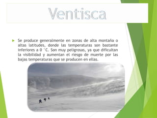  Se produce generalmente en zonas de alta montaña o 
altas latitudes, donde las temperaturas son bastante 
inferiores a 0 °C. Son muy peligrosas, ya que dificultan 
la visibilidad y aumentan el riesgo de muerte por las 
bajas temperaturas que se producen en ellas. 
 
