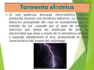 Tormenta eléctrica 
 Es una poderosa descarga electrostática natural 
producida durante una tormenta eléctrica. La descarga 
eléctrica precipitada del rayo es acompañada por la 
emisión de luz ,causada por el paso de corriente 
eléctrica que ioniza las moléculas de aire. La 
electricidad que pasa a través de la atmósfera calienta 
y expande rápidamente al aire, produciendo el ruido 
característico del trueno del relámpago. 
 