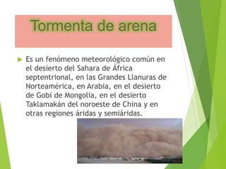 Tormenta de arena 
 Es un fenómeno meteorológico común en 
el desierto del Sahara de África 
septentrional, en las Grandes Llanuras de 
Norteamérica, en Arabia, en el desierto 
de Gobi de Mongolia, en el desierto 
Taklamakán del noroeste de China y en 
otras regiones áridas y semiáridas. 
 
