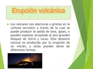 Erupción volcánica 
 Los volcanes son aberturas o grietas en la 
corteza terrestre a través de la cual se 
puede producir la salida de lava, gases, o 
pueden explotar arrojando al aire grandes 
bloques de tierra y rocas. Este desastre 
natural es producido por la erupción de 
un volcán, y éstas pueden darse de 
diferentes formas. 
 