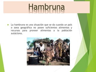  La hambruna es una situación que se da cuando un país 
o zona geográfica no posee suficientes alimentos y 
recursos para proveer alimentos a la población 
autóctona. 
 