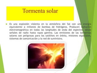 Tormenta solar 
 Es una explosión violenta en la atmósfera del Sol con una energía 
equivalente a millones de bombas de hidrógeno. Producen radiación 
electromagnética en todas las longitudes de onda del espectro, desde 
señales de radio hasta rayos gamma. Las emisiones de las tormentas 
solares son peligrosas para los satélites en órbita, misiones espaciales, 
sistemas de comunicación y la red de suministro. 
 