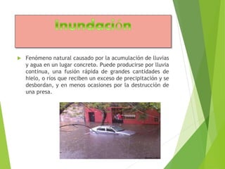  Fenómeno natural causado por la acumulación de lluvias 
y agua en un lugar concreto. Puede producirse por lluvia 
continua, una fusión rápida de grandes cantidades de 
hielo, o ríos que reciben un exceso de precipitación y se 
desbordan, y en menos ocasiones por la destrucción de 
una presa. 
 