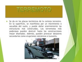  Se da en las placas tectónicas de la corteza terrestre. 
En la superficie, se manifiesta por un movimiento o 
sacudida del suelo, y puede dañar enormemente las 
estructuras mal construidas. Los terremotos más 
poderosos pueden destruir hasta las construcciones 
mejor diseñadas. Además, pueden provocar desastres 
secundarios como erupciones volcánicas o tsunamis. 
 
