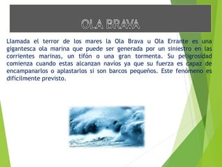 Llamada el terror de los mares la Ola Brava u Ola Errante es una 
gigantesca ola marina que puede ser generada por un siniestro en las 
corrientes marinas, un tifón o una gran tormenta. Su peligrosidad 
comienza cuando estas alcanzan navíos ya que su fuerza es capaz de 
encampanarlos o aplastarlos si son barcos pequeños. Este fenómeno es 
difícilmente previsto. 
