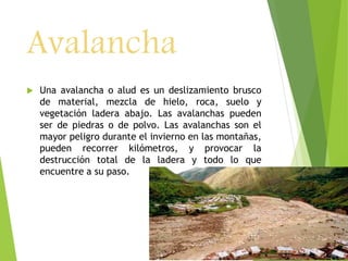 Avalancha 
 Una avalancha o alud es un deslizamiento brusco 
de material, mezcla de hielo, roca, suelo y 
vegetación ladera abajo. Las avalanchas pueden 
ser de piedras o de polvo. Las avalanchas son el 
mayor peligro durante el invierno en las montañas, 
pueden recorrer kilómetros, y provocar la 
destrucción total de la ladera y todo lo que 
encuentre a su paso. 
 