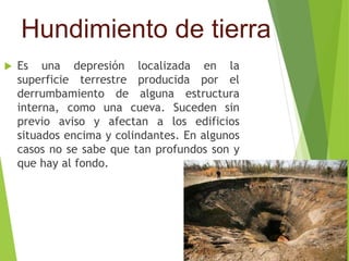 Hundimiento de tierra 
 Es una depresión localizada en la 
superficie terrestre producida por el 
derrumbamiento de alguna estructura 
interna, como una cueva. Suceden sin 
previo aviso y afectan a los edificios 
situados encima y colindantes. En algunos 
casos no se sabe que tan profundos son y 
que hay al fondo. 
 