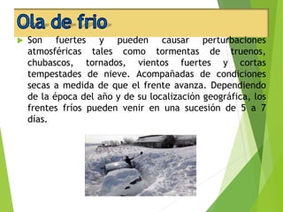  Son fuertes y pueden causar perturbaciones 
atmosféricas tales como tormentas de truenos, 
chubascos, tornados, vientos fuertes y cortas 
tempestades de nieve. Acompañadas de condiciones 
secas a medida de que el frente avanza. Dependiendo 
de la época del año y de su localización geográfica, los 
frentes fríos pueden venir en una sucesión de 5 a 7 
días. 
 