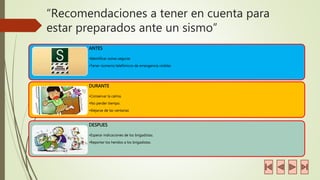 “Recomendaciones a tener en cuenta para 
estar preparados ante un sismo” 
ANTES 
•Identificar zonas seguras 
•Tener números telefónicos de emergencia visibles 
DURANTE 
•Conservar la calma. 
•No perder tiempo. 
•Alejarse de las ventanas 
DESPUES 
•Esperar indicaciones de los brigadistas. 
•Reportar los heridos a los brigadistas. 
 