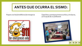 ANTES QUE OCURRA EL SISMO: 
Prepare una lista de teléfonos de emergencia Capacítese y practique primeros auxilios y simulacros, 
con la ayuda de un profesional. 
 