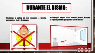 DURANTE EL SISMO: 
Mantenga la calma en todo momento e intente 
permanecer dentro de su casa. 
Mantengase alejado de las ventanas, vidrios, espejos 
u objetos pesados que puedan caerle encima 
 