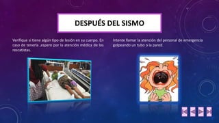 DESPUÉS DEL SISMO 
Verifique si tiene algún tipo de lesión en su cuerpo. En 
caso de tenerla ,espere por la atención médica de los 
rescatistas. 
Intente llamar la atención del personal de emergencia 
golpeando un tubo o la pared. 
 
