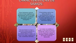 Estos fenómenos generan 
eventos de baja magnitud, que 
generalmente caen en el rango 
de microsismos: temblores 
detectables sólo por 
sismógrafos. 
El movimiento suele no ser 
único, sino que el 
reacomodamiento se da en 
varias etapas, las que suelen ser 
de menor importancia que el 
movimiento original y se 
denominan réplicas. 
Este movimiento es el que, a 
nivel de la corteza terrestre, es 
denominado terremoto, 
movimiento telúrico o sismo, y si 
ocurre en un lugar ocupado por el 
mar, se denomina maremoto. 
Los sismos son medidos en 
grados, en las escala de Ritcher o 
de Mercalli. Tanto en una como 
en otra, el pasar de un grado 7 a 
un grado 8 implica multiplicar 
por mucho el poder de 
destrucción 
 