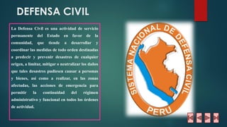 DEFENSA CIVIL 
LaDefensaCivilesunaactividaddeserviciopermanentedelEstadoenfavordelacomunidad,quetiendeadesarrollarycoordinarlasmedidasdetodoordendestinadasapredeciryprevenirdesastresdecualquierorigen,alimitar,mitigaroneutralizarlosdañosquetalesdesastrespudiesencausarapersonasybienes,asícomoarealizar,enlaszonasafectadas,lasaccionesdeemergenciaparapermitirlacontinuidaddelrégimenadministrativoyfuncionalentodoslosórdenesdeactividad.  
