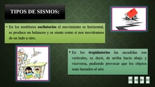 TIPOS DE SISMOS: •Enlostembloresoscilatorioselmovimientoeshorizontal, seproduceunbalanceoysesientecomosinosmoviéramosdeunladoaotro. •Enlostrepidatorioslassacudidassonverticales,esdecir,dearribahaciaabajoyviceversa,pudiendoprovocarquelosobjetosseanlanzadosalaire  