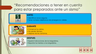 “Recomendaciones a tener en cuenta para estar preparados ante un sismo” 
ANTES 
•Identificar zonas seguras 
•Tener números telefónicos de emergencia visibles 
DURANTE 
•Conservar la calma. 
•No perder tiempo. 
•Alejarse de las ventanas 
DESPUES 
•Esperar indicaciones de los brigadistas. 
•Reportar los heridos a los brigadistas.  