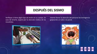 DESPUÉS DEL SISMO 
Verifiquesitienealgúntipodelesiónensucuerpo.Encasodetenerla,espereporlaatenciónmédicadelosrescatistas. 
Intente llamar la atención del personal de emergencia golpeando un tubo o la pared.  