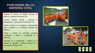 -ProponeralConsejodeDefensaNacionallosobjetivosypolíticasdeDefensaCivil. -Normar,coordinar,orientarysupervisarelplaneamientoylaejecucióndelaDefensaCivil. -Brindaratencióndeemergenciaproporcionandoapoyoinmediatoalapoblaciónafectadapordesastres. -Dirigiryconducirlasactividadesnecesariasencaminadasaobtenerlatranquilidaddelapoblación. -ParticiparenlaformulaciónydifusióndeladoctrinadeseguridadyDefensaNacionalenloconcernienteaDefensaCivil.  