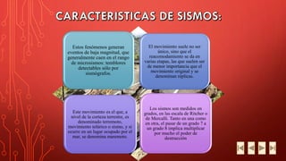 Estos fenómenos generan eventos de baja magnitud, que generalmente caen en el rango de microsismos: temblores detectables sólo por sismógrafos. 
El movimiento suele no ser único, sino que el reacomodamiento se da en varias etapas, las que suelen ser de menor importancia que el movimiento original y se denominan réplicas. 
Este movimiento es el que, a nivel de la corteza terrestre, es denominado terremoto, movimiento telúrico o sismo, y si ocurre en un lugar ocupado por el mar, se denomina maremoto. 
Los sismos son medidos en grados, en las escala de Ritchero de Mercalli. Tanto en una como en otra, el pasar de un grado 7 a un grado 8 implica multiplicar por mucho el poder de destrucción  