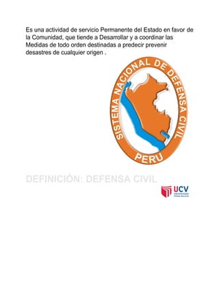 Es una actividad de servicio Permanente del Estado en favor de
la Comunidad, que tiende a Desarrollar y a coordinar las
Medidas de todo orden destinadas a predecir prevenir
desastres de cualquier origen .
DEFINICIÓN: DEFENSA CIVIL
 