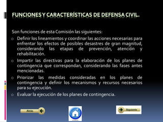 Son funciones de esta Comisión las siguientes:
o Definir los lineamientos y coordinar las acciones necesarias para
enfrentar los efectos de posibles desastres de gran magnitud,
considerando las etapas de prevención, atención y
rehabilitación.
o Impartir las directivas para la elaboración de los planes de
contingencia que correspondan, considerando las fases antes
mencionadas.
o Priorizar las medidas consideradas en los planes de
contingencia y definir los mecanismos y recursos necesarios
para su ejecución.
o Evaluar la ejecución de los planes de contingencia.
 
