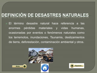  El término desastre natural hace referencia a las
enormes pérdidas materiales y vidas humanas,
ocasionadas por eventos o fenómenos naturales como
los terremotos, inundaciones, Tsunamis, deslizamientos
de tierra, deforestación, contaminación ambiental y otros.
 