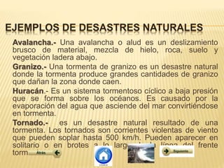 Avalancha.- Una avalancha o alud es un deslizamiento
brusco de material, mezcla de hielo, roca, suelo y
vegetación ladera abajo.
Granizo.- Una tormenta de granizo es un desastre natural
donde la tormenta produce grandes cantidades de granizo
que dañan la zona donde caen.
Huracán.- Es un sistema tormentoso cíclico a baja presión
que se forma sobre los océanos. Es causado por la
evaporación del agua que asciende del mar convirtiéndose
en tormenta.
Tornado.- es un desastre natural resultado de una
tormenta. Los tornados son corrientes violentas de viento
que pueden soplar hasta 500 km/h. Pueden aparecer en
solitario o en brotes a lo largo de la línea del frente
tormentoso.
 