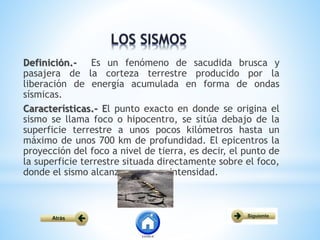 Definición.- Es un fenómeno de sacudida brusca y
pasajera de la corteza terrestre producido por la
liberación de energía acumulada en forma de ondas
sísmicas.
Características.- El punto exacto en donde se origina el
sismo se llama foco o hipocentro, se sitúa debajo de la
superficie terrestre a unos pocos kilómetros hasta un
máximo de unos 700 km de profundidad. El epicentros la
proyección del foco a nivel de tierra, es decir, el punto de
la superficie terrestre situada directamente sobre el foco,
donde el sismo alcanza su mayor intensidad.
 