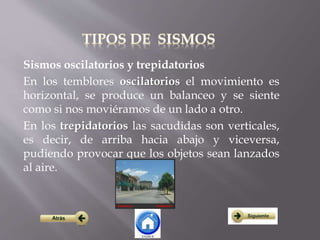 Sismos oscilatorios y trepidatorios
En los temblores oscilatorios el movimiento es
horizontal, se produce un balanceo y se siente
como si nos moviéramos de un lado a otro.
En los trepidatorios las sacudidas son verticales,
es decir, de arriba hacia abajo y viceversa,
pudiendo provocar que los objetos sean lanzados
al aire.
 