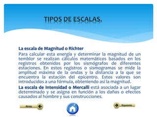 La escala de Magnitud o Richter
Para calcular esta energía y determinar la magnitud de un
temblor se realizan cálculos matemáticos basados en los
registros obtenidos por los sismógrafos de diferentes
estaciones. En estos registros o sismogramas se mide la
amplitud máxima de la ondas y la distancia a la que se
encuentra la estación del epicentro. Estos valores son
introducidos a una fórmula, obteniendo así la magnitud.
La escala de Intensidad o Mercalli está asociada a un lugar
determinado y se asigna en función a los daños o efectos
causados al hombre y sus construcciones.
 
