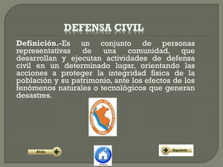 Definición.-Es un conjunto de personas
representativas de una comunidad, que
desarrollan y ejecutan actividades de defensa
civil en un determinado lugar, orientando las
acciones a proteger la integridad física de la
población y su patrimonio, ante los efectos de los
fenómenos naturales o tecnológicos que generan
desastres.
 