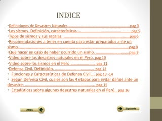 INDICE
•Definiciones de Desastres Naturales………………………………………………………….pag 3
•Los sismos. Definición, características.....................................................pag 5
•Tipos de sismos y sus escalas. …………………………………………………….....…..pag 6
•Recomendaciones a tener en cuenta para estar preparados ante un
sismo……………………………………………………………………………………………….……….pag 8
•Que hacer en caso de haber ocurrido un sismo. …………………………..pag 9
•Video sobre los desastres naturales en el Perú. pag 10
•Video sobre los sismos en el Perú …………………… pag 11
•Defensa Civil. Definición. ……………………………….. pag 12
• Funciones y Características de Defensa Civil…. pag 13 -14
• Según Defensa Civil, cuales son las 4 etapas para evitar daños ante un
desastre. ………………………………………………………….. pag 15
• Estadísticas sobre algunos desastres naturales en el Perú.. pag 16
 