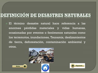  El término desastre natural hace referencia a las
enormes pérdidas materiales y vidas humanas,
ocasionadas por eventos o fenómenos naturales como
los terremotos, inundaciones, Tsunamis, deslizamientos
de tierra, deforestación, contaminación ambiental y
otros.
 