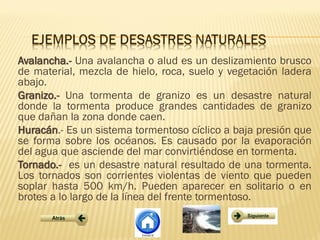 Avalancha.- Una avalancha o alud es un deslizamiento brusco
de material, mezcla de hielo, roca, suelo y vegetación ladera
abajo.
Granizo.- Una tormenta de granizo es un desastre natural
donde la tormenta produce grandes cantidades de granizo
que dañan la zona donde caen.
Huracán.- Es un sistema tormentoso cíclico a baja presión que
se forma sobre los océanos. Es causado por la evaporación
del agua que asciende del mar convirtiéndose en tormenta.
Tornado.- es un desastre natural resultado de una tormenta.
Los tornados son corrientes violentas de viento que pueden
soplar hasta 500 km/h. Pueden aparecer en solitario o en
brotes a lo largo de la línea del frente tormentoso.
 