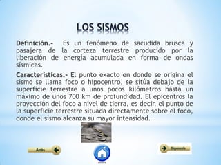 Definición.- Es un fenómeno de sacudida brusca y
pasajera de la corteza terrestre producido por la
liberación de energía acumulada en forma de ondas
sísmicas.
Características.- El punto exacto en donde se origina el
sismo se llama foco o hipocentro, se sitúa debajo de la
superficie terrestre a unos pocos kilómetros hasta un
máximo de unos 700 km de profundidad. El epicentros la
proyección del foco a nivel de tierra, es decir, el punto de
la superficie terrestre situada directamente sobre el foco,
donde el sismo alcanza su mayor intensidad.
 