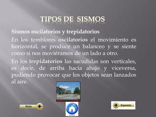 Sismos oscilatorios y trepidatorios
En los temblores oscilatorios el movimiento es
horizontal, se produce un balanceo y se siente
como si nos moviéramos de un lado a otro.
En los trepidatorios las sacudidas son verticales,
es decir, de arriba hacia abajo y viceversa,
pudiendo provocar que los objetos sean lanzados
al aire.
 