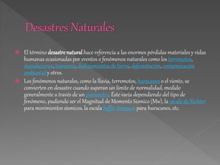  El término desastre natural hace referencia a las enormes pérdidas materiales y vidas
humanas ocasionadas por eventos o fenómenos naturales como los terremotos,
inundaciones, tsunamis, deslizamientos de tierra, deforestación, contaminación
ambiental y otros.
 Los fenómenos naturales, como la lluvia, terremotos, huracanes o el viento, se
convierten en desastre cuando superan un límite de normalidad, medido
generalmente a través de un parámetro. Éste varía dependiendo del tipo de
fenómeno, pudiendo ser el Magnitud de Momento Sísmico (Mw), la escala de Richter
para movimientos sísmicos, la escala Saffir-Simpson para huracanes, etc.
 