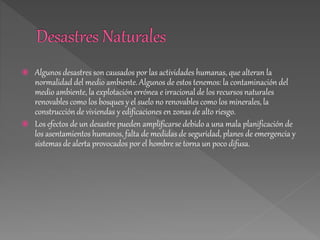  Algunos desastres son causados por las actividades humanas, que alteran la
normalidad del medio ambiente. Algunos de estos tenemos: la contaminación del
medio ambiente, la explotación errónea e irracional de los recursos naturales
renovables como los bosques y el suelo no renovables como los minerales, la
construcción de viviendas y edificaciones en zonas de alto riesgo.
 Los efectos de un desastre pueden amplificarse debido a una mala planificación de
los asentamientos humanos, falta de medidas de seguridad, planes de emergencia y
sistemas de alerta provocados por el hombre se torna un poco difusa.
 