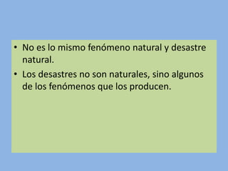 • No es lo mismo fenómeno natural y desastre
natural.
• Los desastres no son naturales, sino algunos
de los fenómenos que los producen.
 
