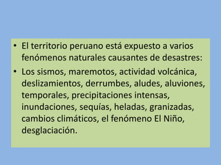 • El territorio peruano está expuesto a varios
fenómenos naturales causantes de desastres:
• Los sismos, maremotos, actividad volcánica,
deslizamientos, derrumbes, aludes, aluviones,
temporales, precipitaciones intensas,
inundaciones, sequías, heladas, granizadas,
cambios climáticos, el fenómeno El Niño,
desglaciación.
 